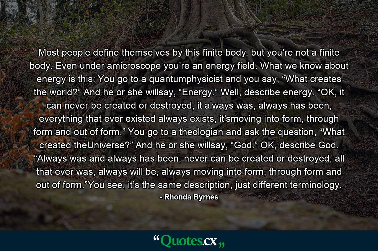 Most people define themselves by this finite body, but you’re not a finite body. Even under amicroscope you’re an energy field. What we know about energy is this: You go to a quantumphysicist and you say, “What creates the world?” And he or she willsay, “Energy.” Well, describe energy. “OK, it can never be created or destroyed, it always was, always has been, everything that ever existed always exists, it’smoving into form, through form and out of form.” You go to a theologian and ask the question, “What created theUniverse?” And he or she willsay, “God.” OK, describe God. “Always was and always has been, never can be created or destroyed, all that ever was, always will be, always moving into form, through form and out of form.”You see, it’s the same description, just different terminology. - Quote by Rhonda Byrnes