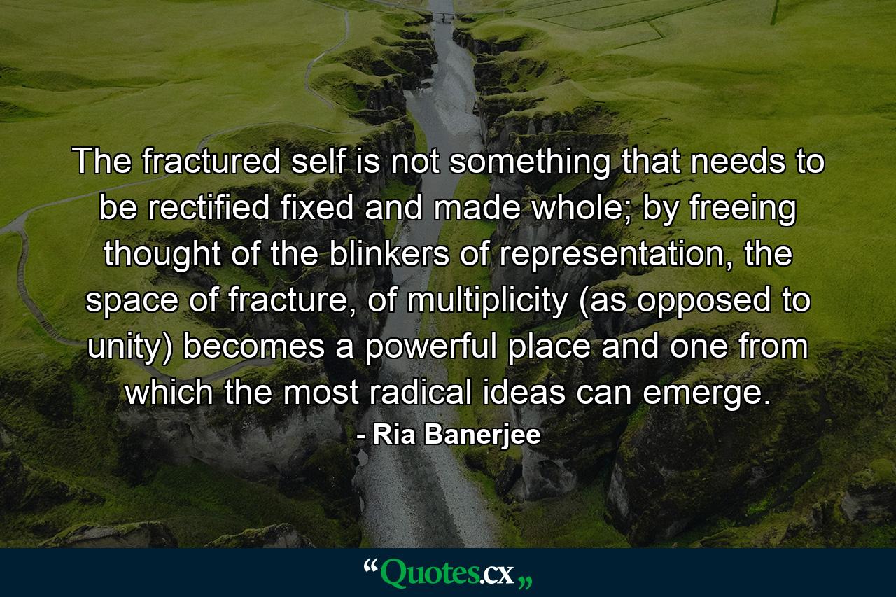 The fractured self is not something that needs to be rectified fixed and made whole; by freeing thought of the blinkers of representation, the space of fracture, of multiplicity (as opposed to unity) becomes a powerful place and one from which the most radical ideas can emerge. - Quote by Ria Banerjee