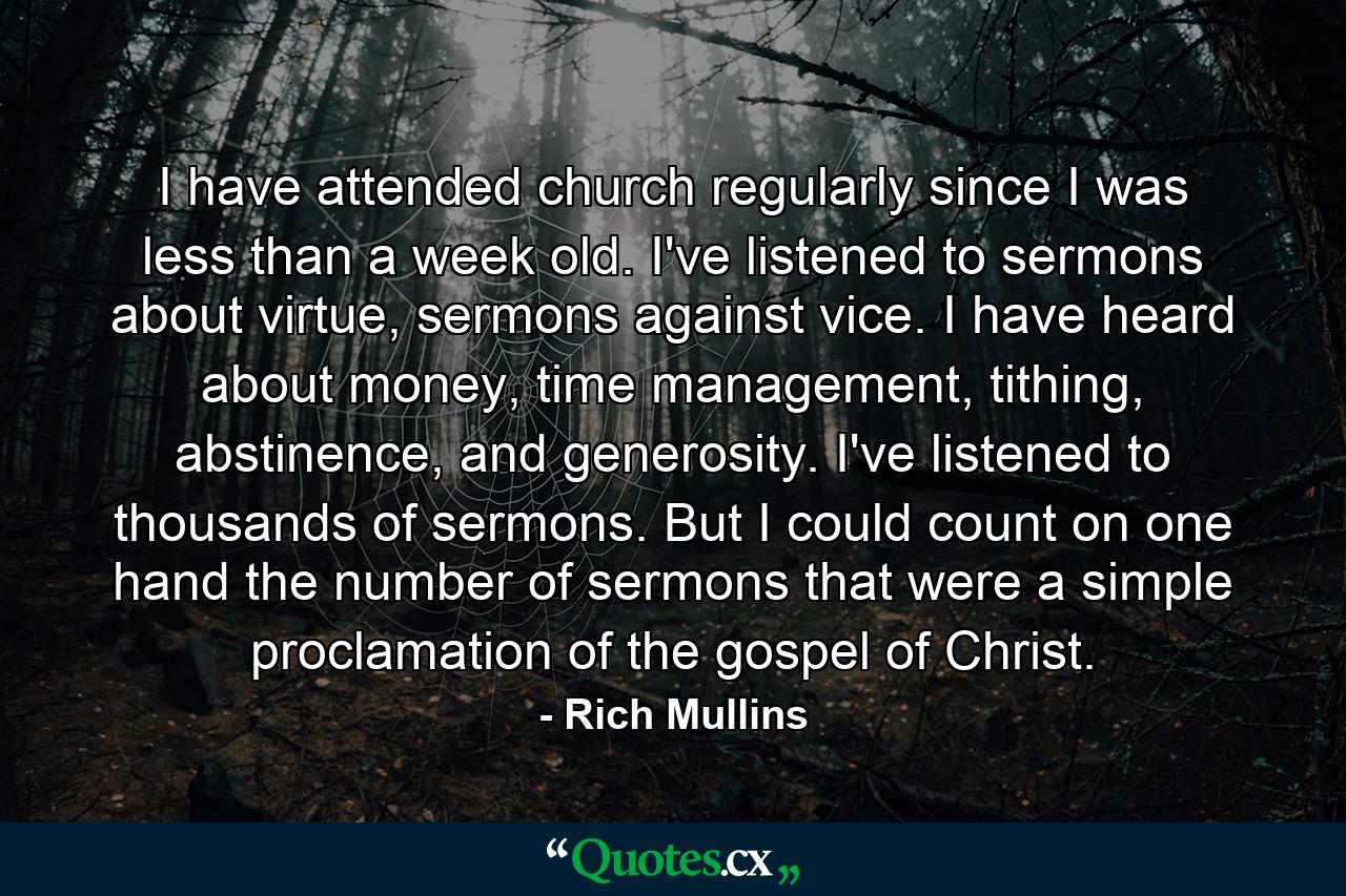 I have attended church regularly since I was less than a week old. I've listened to sermons about virtue, sermons against vice. I have heard about money, time management, tithing, abstinence, and generosity. I've listened to thousands of sermons. But I could count on one hand the number of sermons that were a simple proclamation of the gospel of Christ. - Quote by Rich Mullins