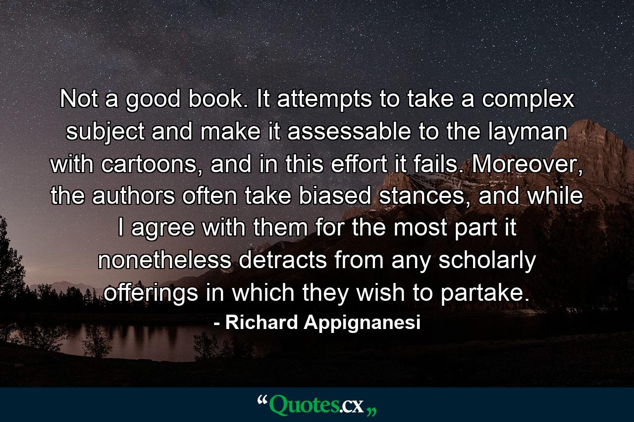 Not a good book. It attempts to take a complex subject and make it assessable to the layman with cartoons, and in this effort it fails. Moreover, the authors often take biased stances, and while I agree with them for the most part it nonetheless detracts from any scholarly offerings in which they wish to partake. - Quote by Richard Appignanesi