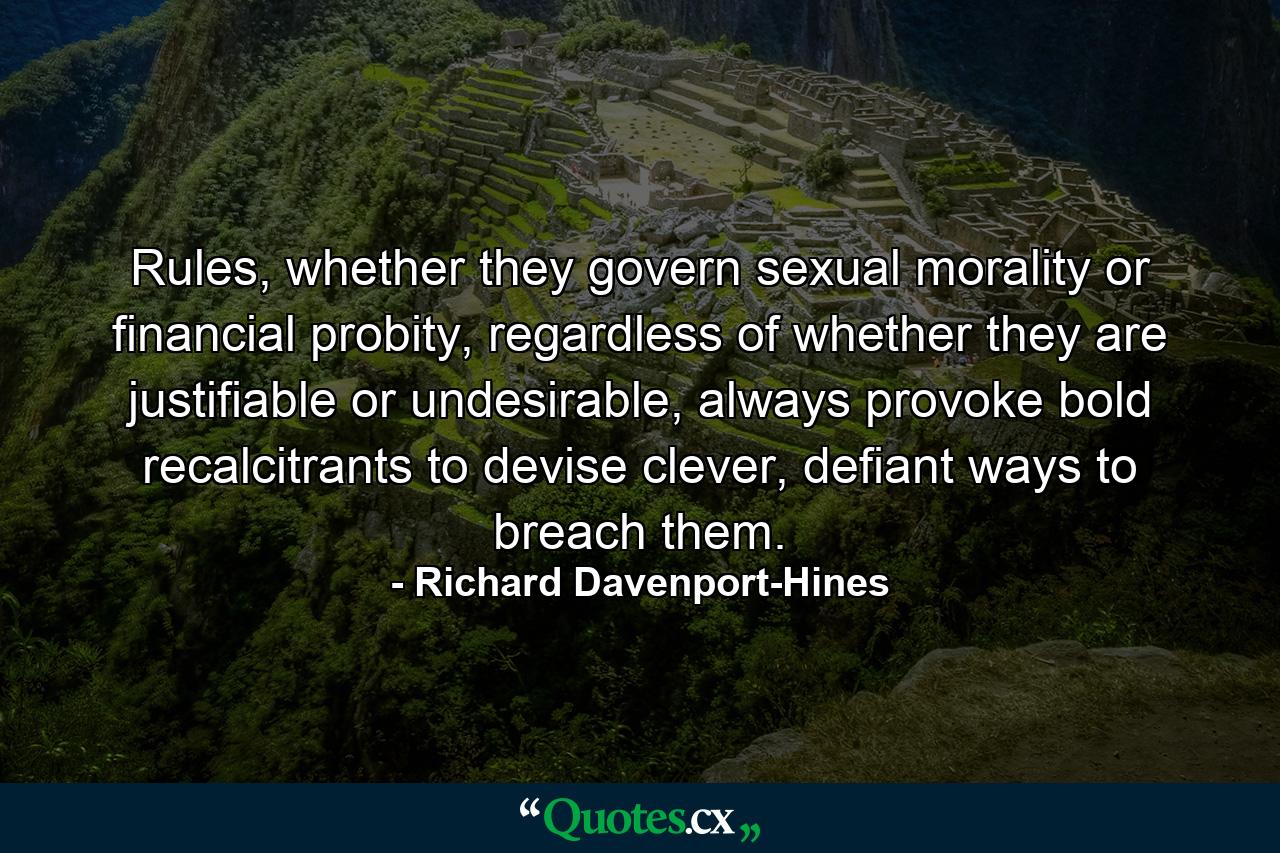 Rules, whether they govern sexual morality or financial probity, regardless of whether they are justifiable or undesirable, always provoke bold recalcitrants to devise clever, defiant ways to breach them. - Quote by Richard Davenport-Hines