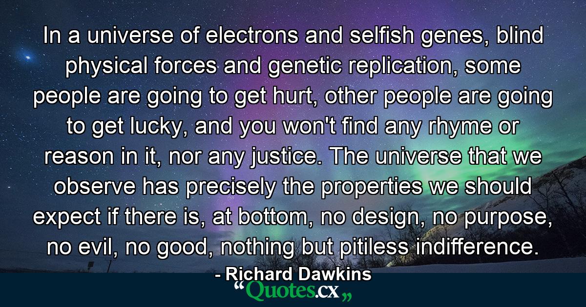 In a universe of electrons and selfish genes, blind physical forces and genetic replication, some people are going to get hurt, other people are going to get lucky, and you won't find any rhyme or reason in it, nor any justice. The universe that we observe has precisely the properties we should expect if there is, at bottom, no design, no purpose, no evil, no good, nothing but pitiless indifference. - Quote by Richard Dawkins