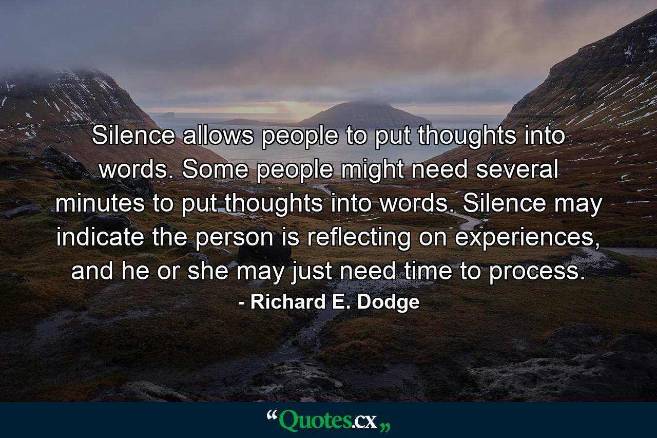 Silence allows people to put thoughts into words. Some people might need several minutes to put thoughts into words. Silence may indicate the person is reflecting on experiences, and he or she may just need time to process. - Quote by Richard E. Dodge