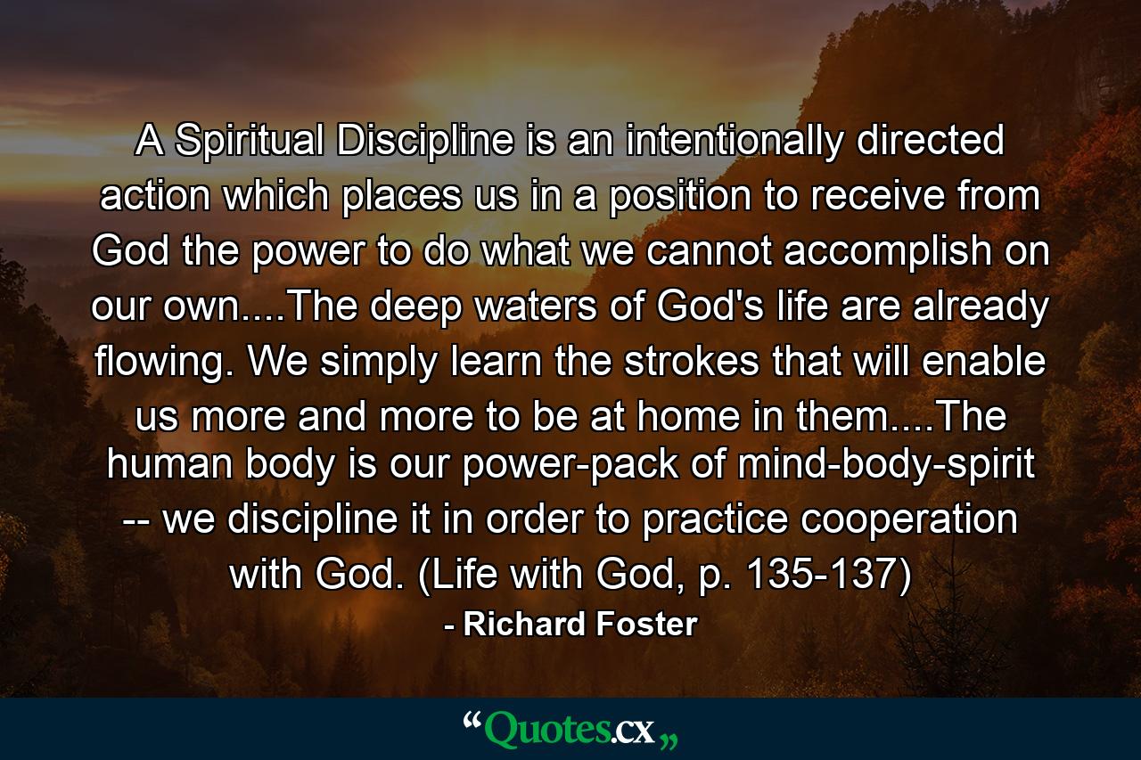 A Spiritual Discipline is an intentionally directed action which places us in a position to receive from God the power to do what we cannot accomplish on our own....The deep waters of God's life are already flowing. We simply learn the strokes that will enable us more and more to be at home in them....The human body is our power-pack of mind-body-spirit -- we discipline it in order to practice cooperation with God. (Life with God, p. 135-137) - Quote by Richard Foster