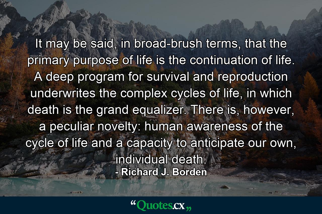 It may be said, in broad-brush terms, that the primary purpose of life is the continuation of life. A deep program for survival and reproduction underwrites the complex cycles of life, in which death is the grand equalizer. There is, however, a peculiar novelty: human awareness of the cycle of life and a capacity to anticipate our own, individual death. - Quote by Richard J. Borden