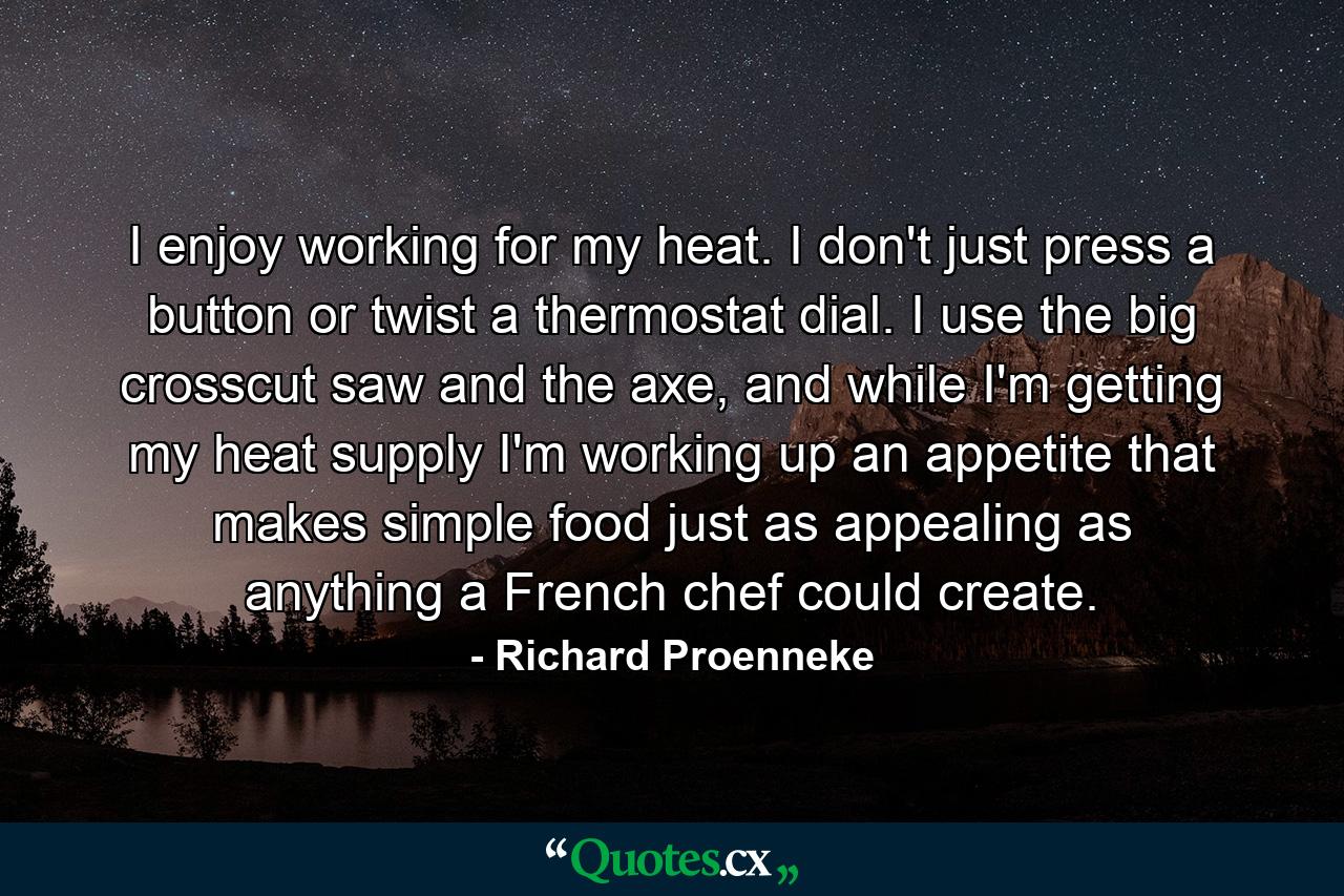 I enjoy working for my heat. I don't just press a button or twist a thermostat dial. I use the big crosscut saw and the axe, and while I'm getting my heat supply I'm working up an appetite that makes simple food just as appealing as anything a French chef could create. - Quote by Richard Proenneke