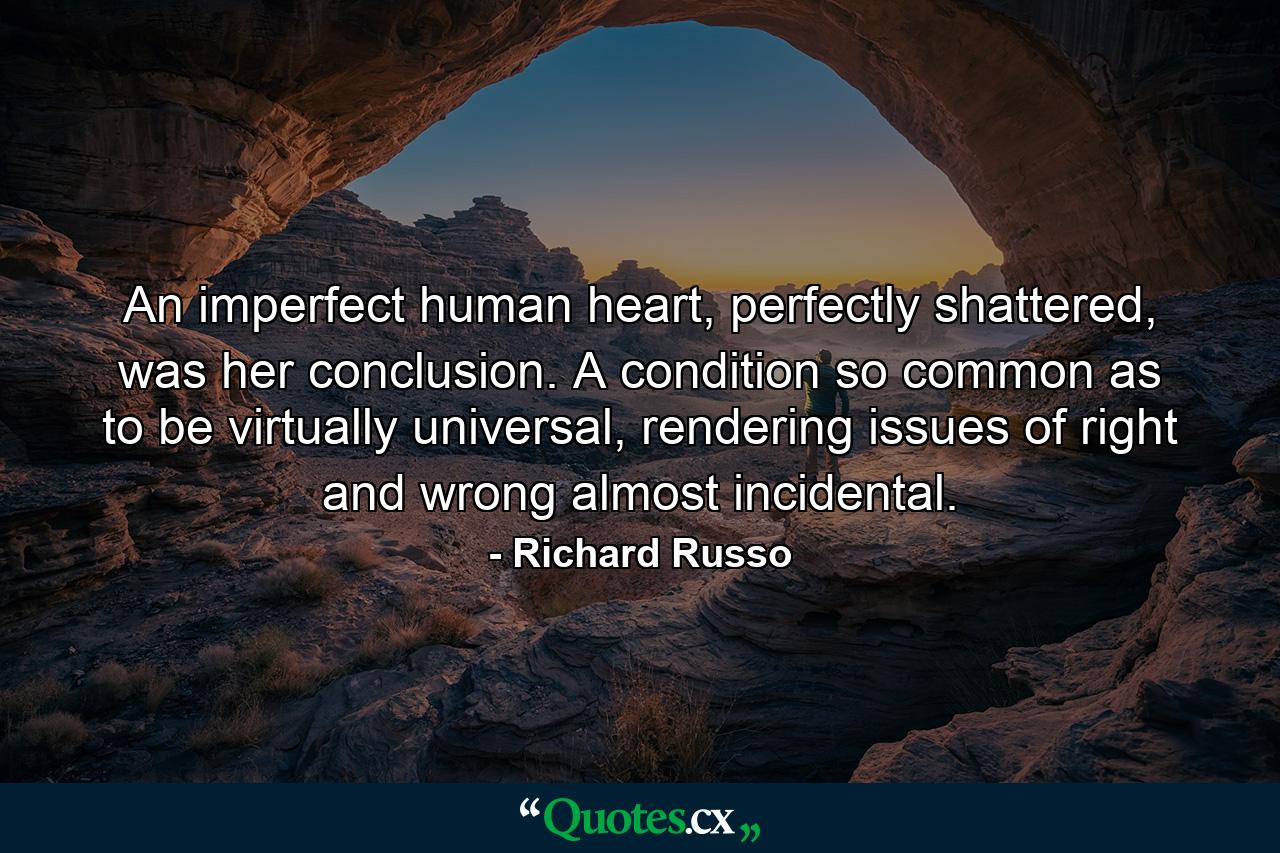 An imperfect human heart, perfectly shattered, was her conclusion. A condition so common as to be virtually universal, rendering issues of right and wrong almost incidental. - Quote by Richard Russo