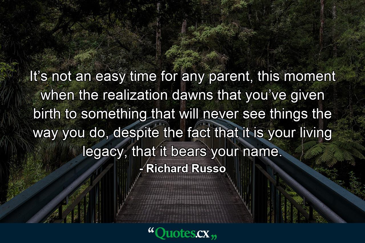 It’s not an easy time for any parent, this moment when the realization dawns that you’ve given birth to something that will never see things the way you do, despite the fact that it is your living legacy, that it bears your name. - Quote by Richard Russo