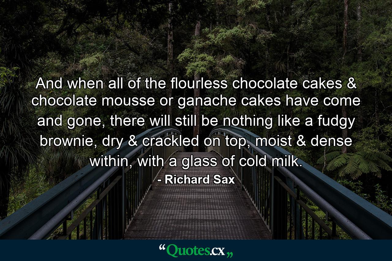 And when all of the flourless chocolate cakes & chocolate mousse or ganache cakes have come and gone, there will still be nothing like a fudgy brownie, dry & crackled on top, moist & dense within, with a glass of cold milk. - Quote by Richard Sax