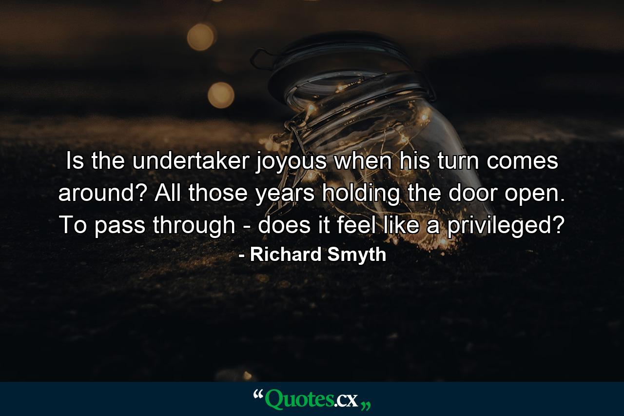 Is the undertaker joyous when his turn comes around? All those years holding the door open. To pass through - does it feel like a privileged? - Quote by Richard Smyth