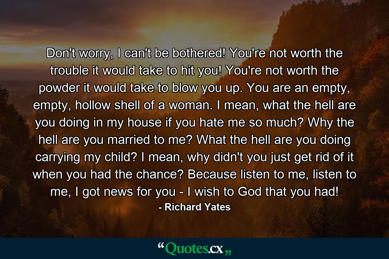 Don't worry, I can't be bothered! You're not worth the trouble it would take to hit you! You're not worth the powder it would take to blow you up. You are an empty, empty, hollow shell of a woman. I mean, what the hell are you doing in my house if you hate me so much? Why the hell are you married to me? What the hell are you doing carrying my child? I mean, why didn't you just get rid of it when you had the chance? Because listen to me, listen to me, I got news for you - I wish to God that you had! - Quote by Richard Yates