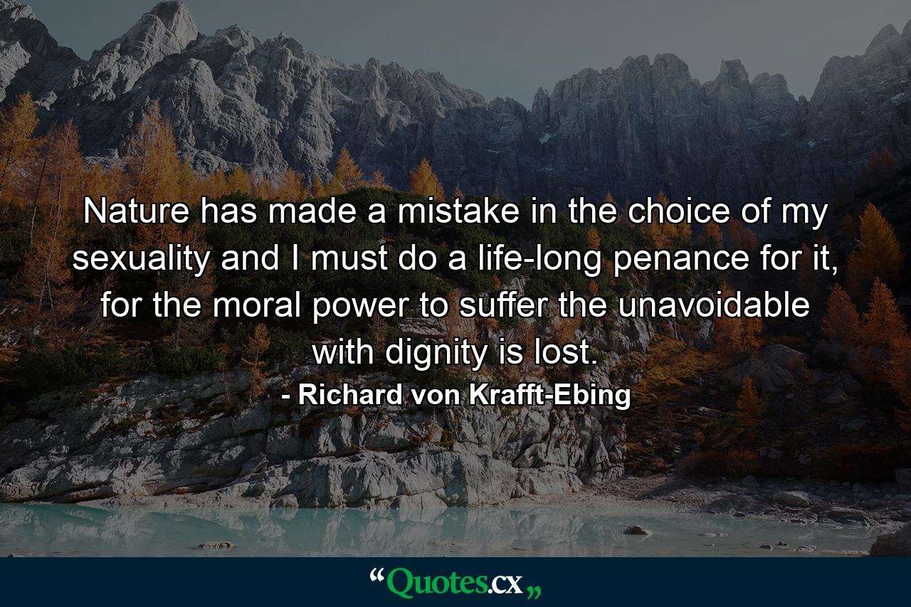 Nature has made a mistake in the choice of my sexuality and I must do a life-long penance for it, for the moral power to suffer the unavoidable with dignity is lost. - Quote by Richard von Krafft-Ebing