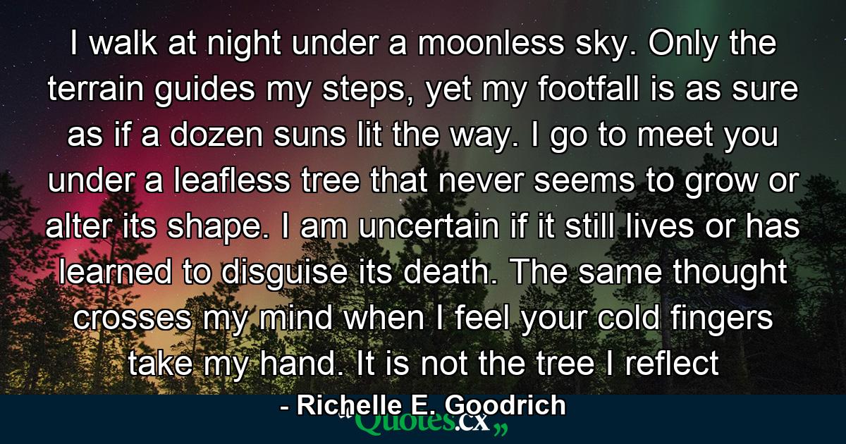 I walk at night under a moonless sky. Only the terrain guides my steps, yet my footfall is as sure as if a dozen suns lit the way. I go to meet you under a leafless tree that never seems to grow or alter its shape. I am uncertain if it still lives or has learned to disguise its death. The same thought crosses my mind when I feel your cold fingers take my hand. It is not the tree I reflect - Quote by Richelle E. Goodrich