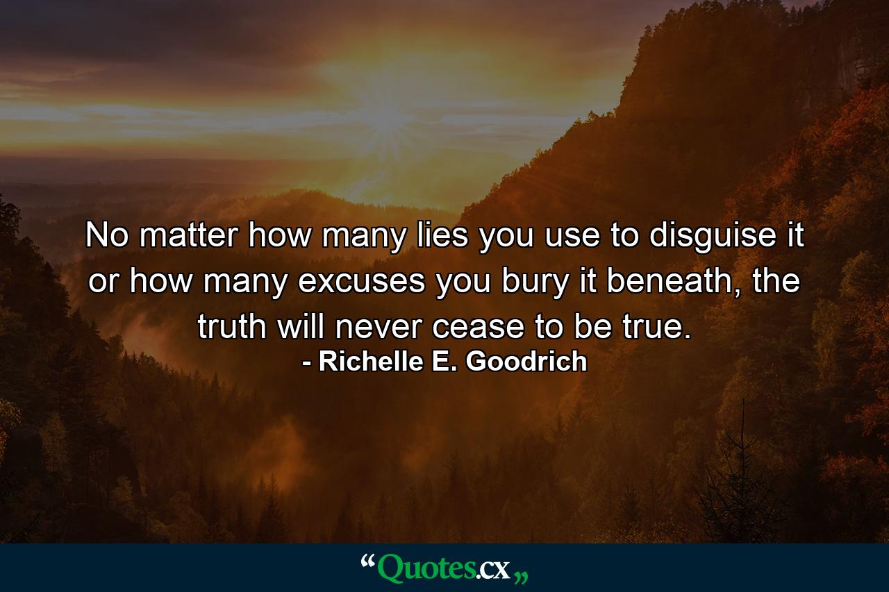 No matter how many lies you use to disguise it or how many excuses you bury it beneath, the truth will never cease to be true. - Quote by Richelle E. Goodrich