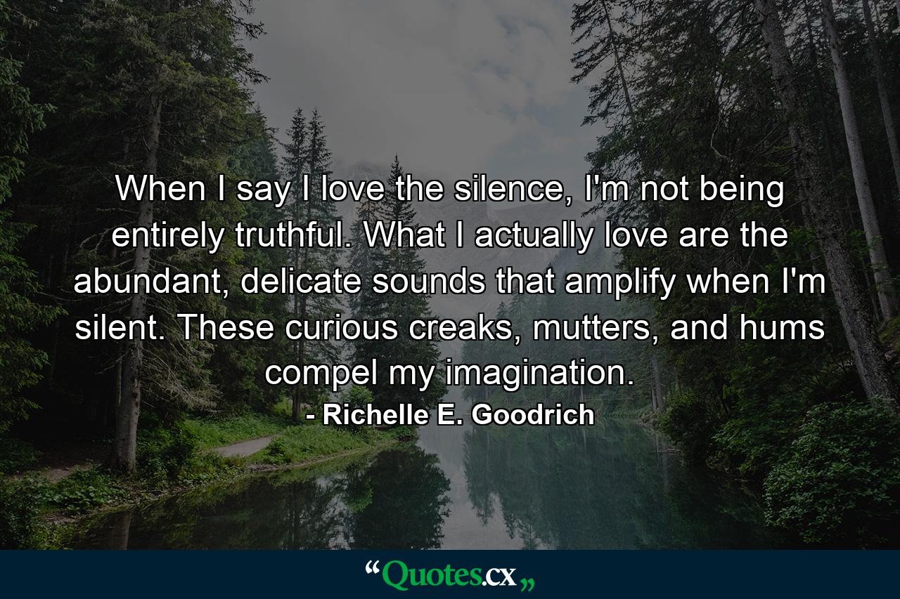 When I say I love the silence, I'm not being entirely truthful. What I actually love are the abundant, delicate sounds that amplify when I'm silent. These curious creaks, mutters, and hums compel my imagination. - Quote by Richelle E. Goodrich