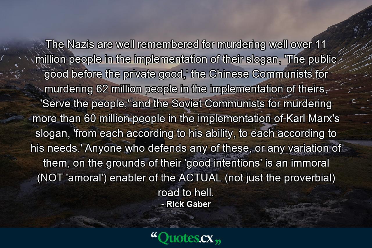 The Nazis are well remembered for murdering well over 11 million people in the implementation of their slogan, 'The public good before the private good,' the Chinese Communists for murdering 62 million people in the implementation of theirs, 'Serve the people,' and the Soviet Communists for murdering more than 60 million people in the implementation of Karl Marx's slogan, 'from each according to his ability, to each according to his needs.' Anyone who defends any of these, or any variation of them, on the grounds of their 'good intentions' is an immoral (NOT 'amoral') enabler of the ACTUAL (not just the proverbial) road to hell. - Quote by Rick Gaber