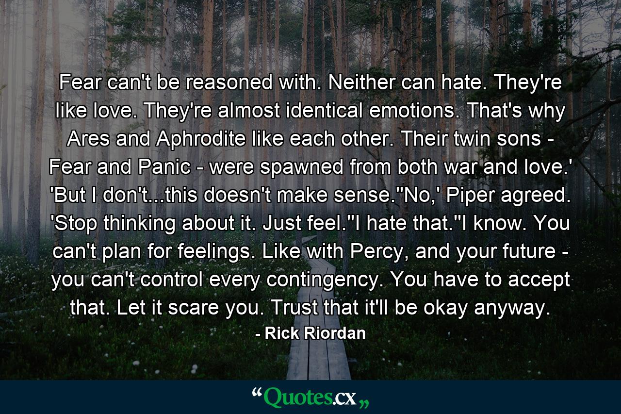 Fear can't be reasoned with. Neither can hate. They're like love. They're almost identical emotions. That's why Ares and Aphrodite like each other. Their twin sons - Fear and Panic - were spawned from both war and love.' 'But I don't...this doesn't make sense.''No,' Piper agreed. 'Stop thinking about it. Just feel.''I hate that.''I know. You can't plan for feelings. Like with Percy, and your future - you can't control every contingency. You have to accept that. Let it scare you. Trust that it'll be okay anyway. - Quote by Rick Riordan