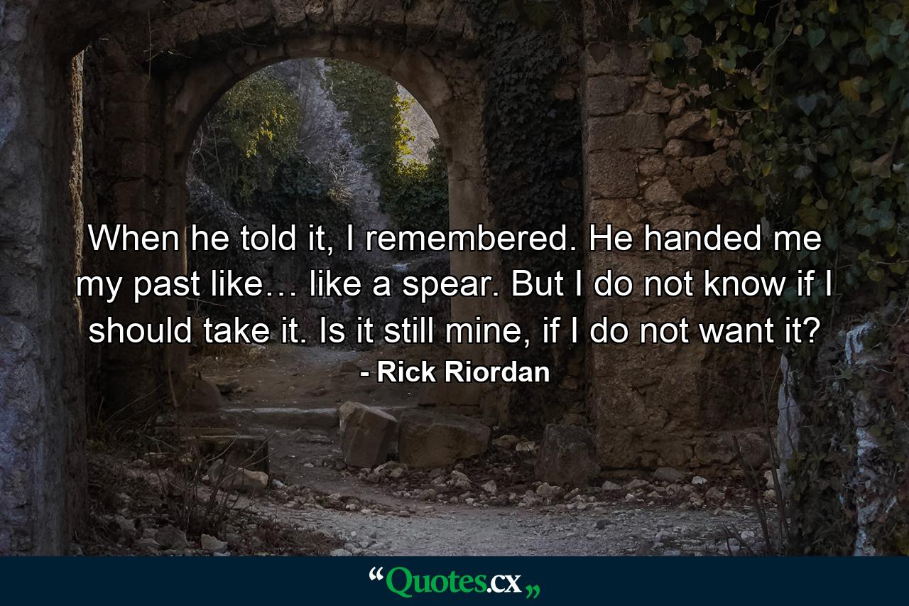 When he told it, I remembered. He handed me my past like… like a spear. But I do not know if I should take it. Is it still mine, if I do not want it? - Quote by Rick Riordan