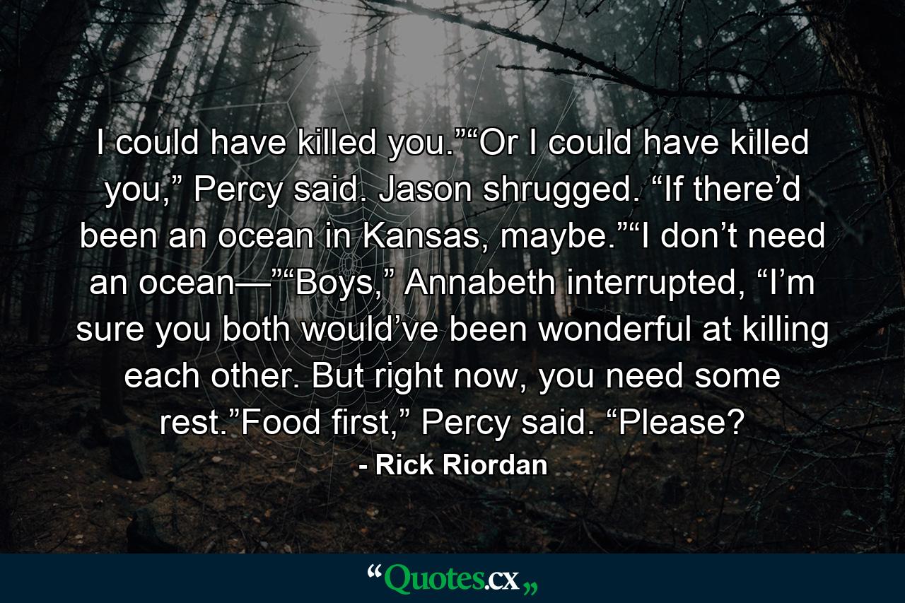 I could have killed you.”“Or I could have killed you,” Percy said. Jason shrugged. “If there’d been an ocean in Kansas, maybe.”“I don’t need an ocean—”“Boys,” Annabeth interrupted, “I’m sure you both would’ve been wonderful at killing each other. But right now, you need some rest.”Food first,” Percy said. “Please? - Quote by Rick Riordan