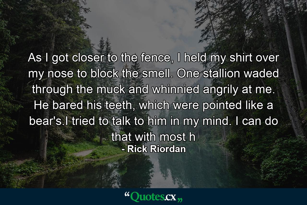 As I got closer to the fence, I held my shirt over my nose to block the smell. One stallion waded through the muck and whinnied angrily at me. He bared his teeth, which were pointed like a bear's.I tried to talk to him in my mind. I can do that with most h - Quote by Rick Riordan