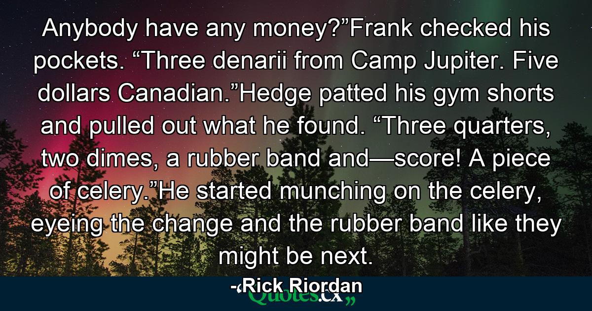 Anybody have any money?”Frank checked his pockets. “Three denarii from Camp Jupiter. Five dollars Canadian.”Hedge patted his gym shorts and pulled out what he found. “Three quarters, two dimes, a rubber band and—score! A piece of celery.”He started munching on the celery, eyeing the change and the rubber band like they might be next. - Quote by Rick Riordan