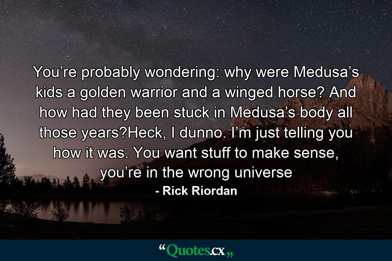 You’re probably wondering: why were Medusa’s kids a golden warrior and a winged horse? And how had they been stuck in Medusa’s body all those years?Heck, I dunno. I’m just telling you how it was. You want stuff to make sense, you’re in the wrong universe - Quote by Rick Riordan