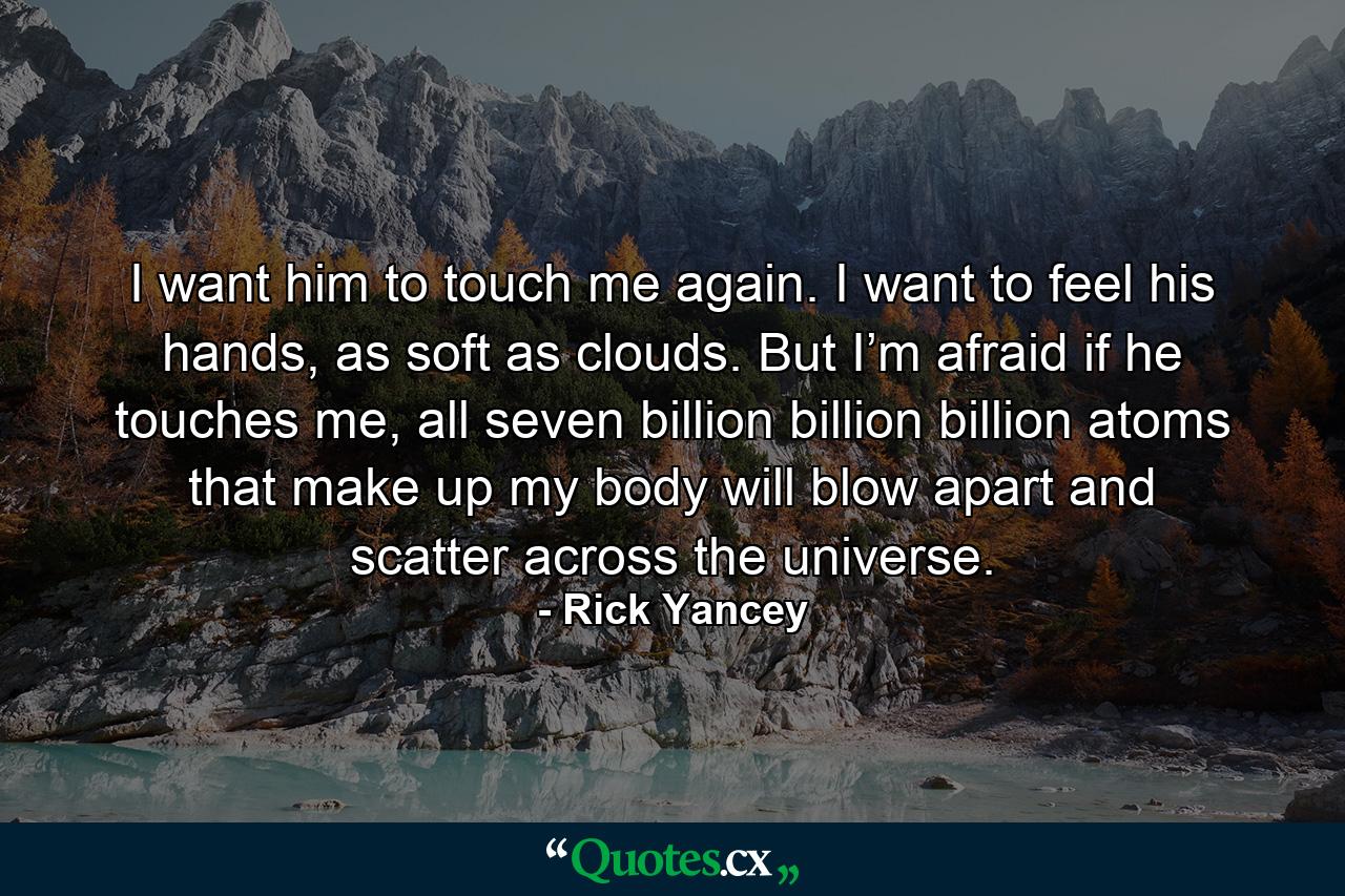 I want him to touch me again. I want to feel his hands, as soft as clouds. But I’m afraid if he touches me, all seven billion billion billion atoms that make up my body will blow apart and scatter across the universe. - Quote by Rick Yancey