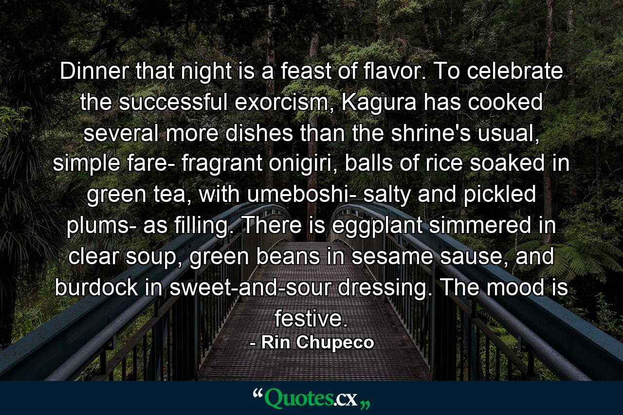 Dinner that night is a feast of flavor. To celebrate the successful exorcism, Kagura has cooked several more dishes than the shrine's usual, simple fare- fragrant onigiri, balls of rice soaked in green tea, with umeboshi- salty and pickled plums- as filling. There is eggplant simmered in clear soup, green beans in sesame sause, and burdock in sweet-and-sour dressing. The mood is festive. - Quote by Rin Chupeco