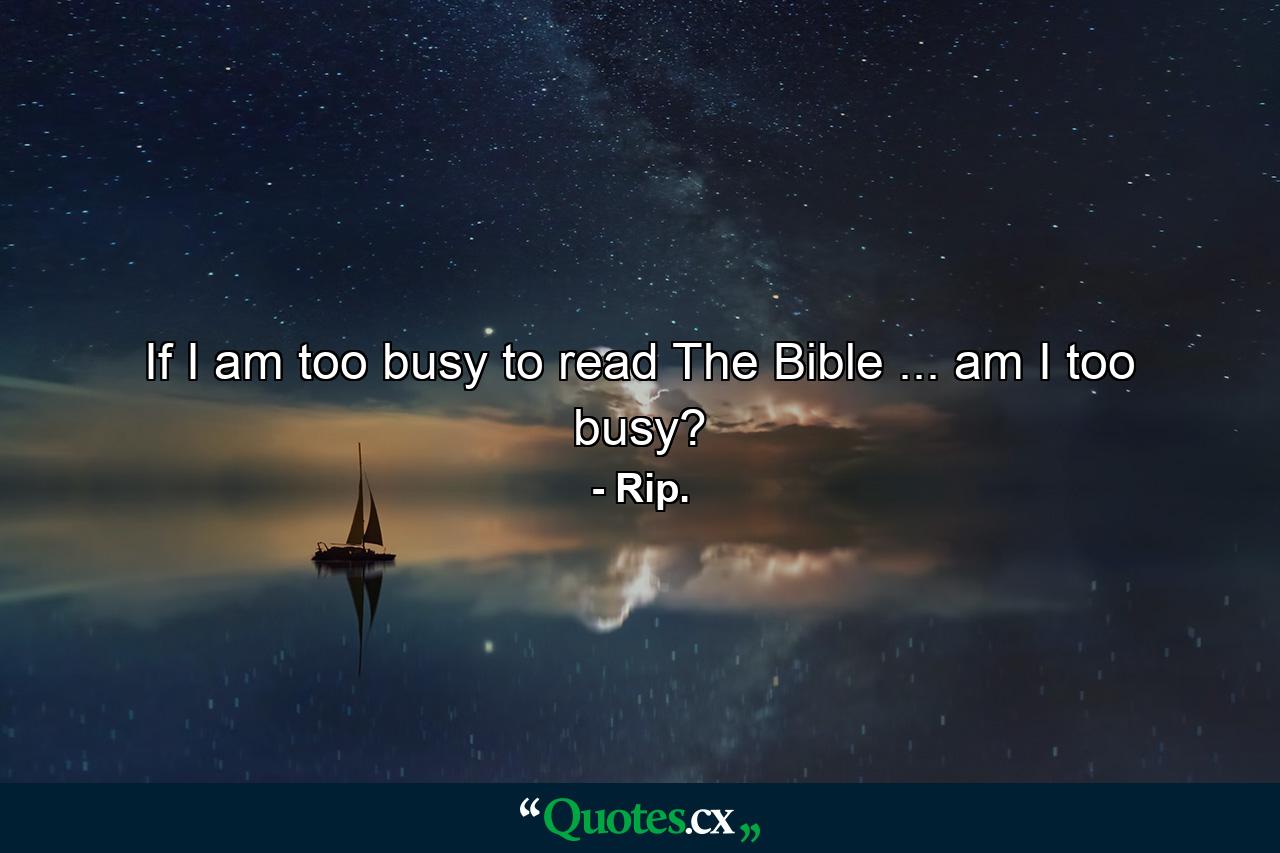 If I am too busy to read The Bible ... am I too busy? - Quote by Rip.