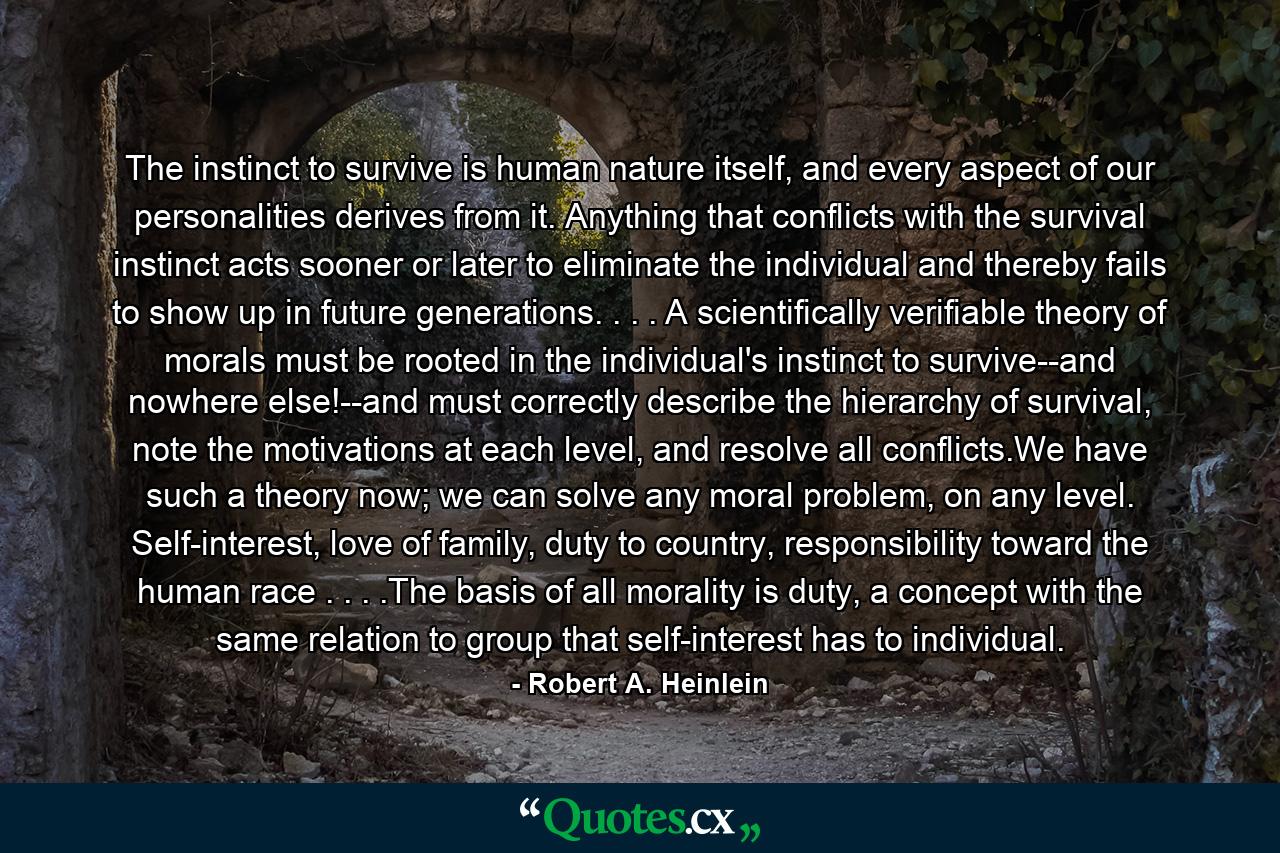 The instinct to survive is human nature itself, and every aspect of our personalities derives from it. Anything that conflicts with the survival instinct acts sooner or later to eliminate the individual and thereby fails to show up in future generations. . . . A scientifically verifiable theory of morals must be rooted in the individual's instinct to survive--and nowhere else!--and must correctly describe the hierarchy of survival, note the motivations at each level, and resolve all conflicts.We have such a theory now; we can solve any moral problem, on any level. Self-interest, love of family, duty to country, responsibility toward the human race . . . .The basis of all morality is duty, a concept with the same relation to group that self-interest has to individual. - Quote by Robert A. Heinlein