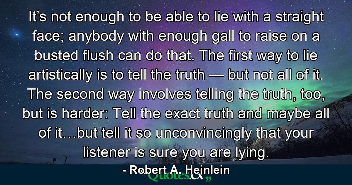 It’s not enough to be able to lie with a straight face; anybody with enough gall to raise on a busted flush can do that. The first way to lie artistically is to tell the truth — but not all of it. The second way involves telling the truth, too, but is harder: Tell the exact truth and maybe all of it…but tell it so unconvincingly that your listener is sure you are lying. - Quote by Robert A. Heinlein