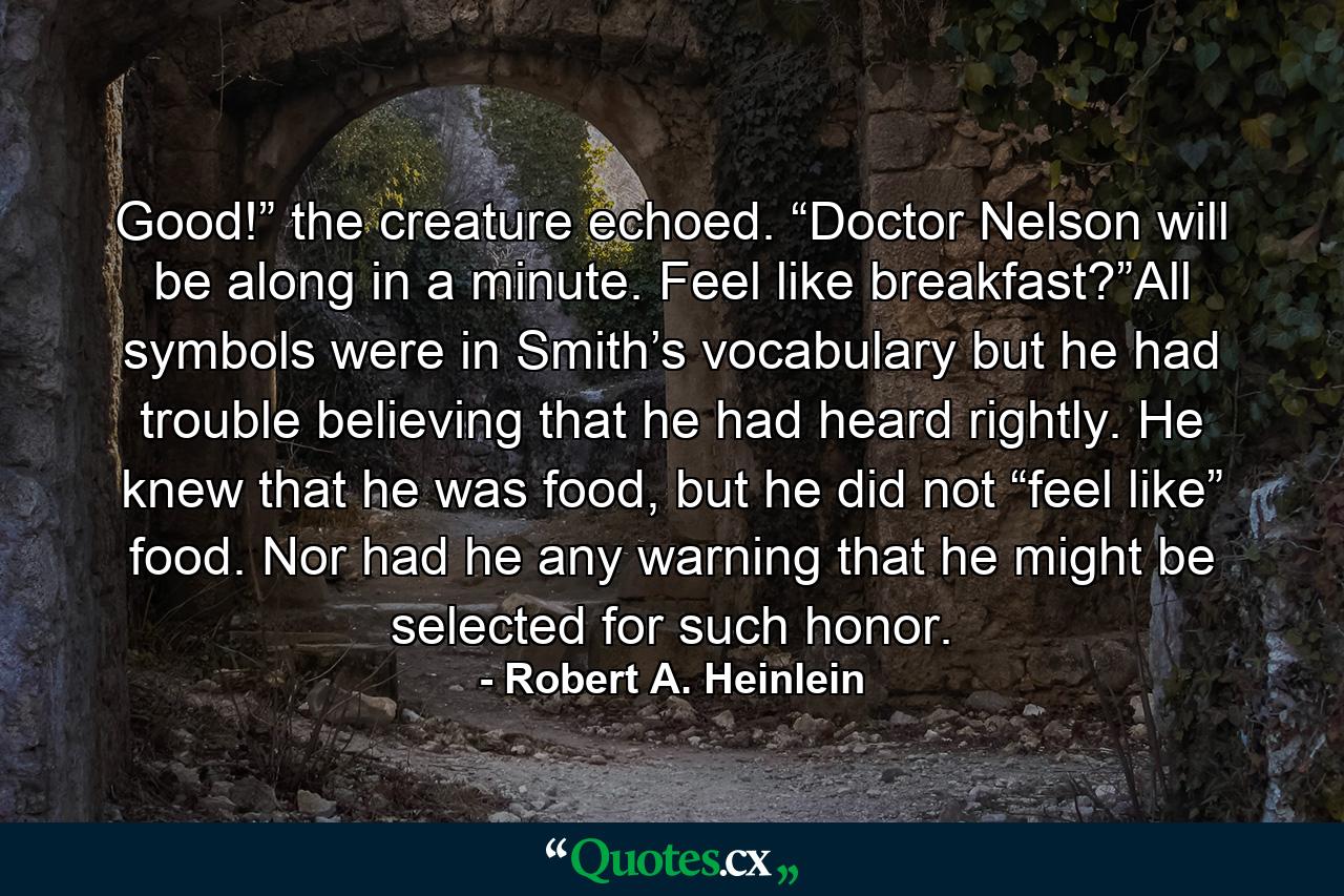 Good!” the creature echoed. “Doctor Nelson will be along in a minute. Feel like breakfast?”All symbols were in Smith’s vocabulary but he had trouble believing that he had heard rightly. He knew that he was food, but he did not “feel like” food. Nor had he any warning that he might be selected for such honor. - Quote by Robert A. Heinlein