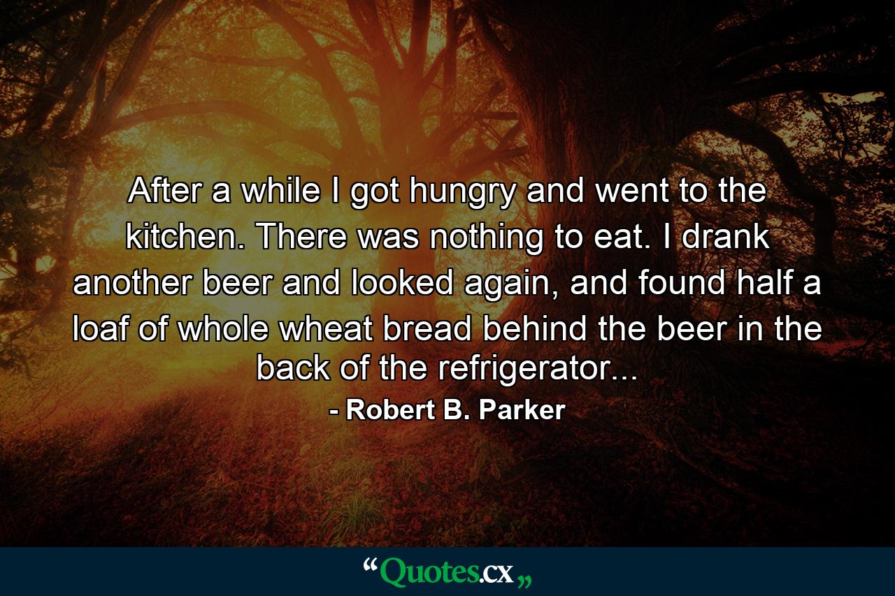 After a while I got hungry and went to the kitchen. There was nothing to eat. I drank another beer and looked again, and found half a loaf of whole wheat bread behind the beer in the back of the refrigerator... - Quote by Robert B. Parker