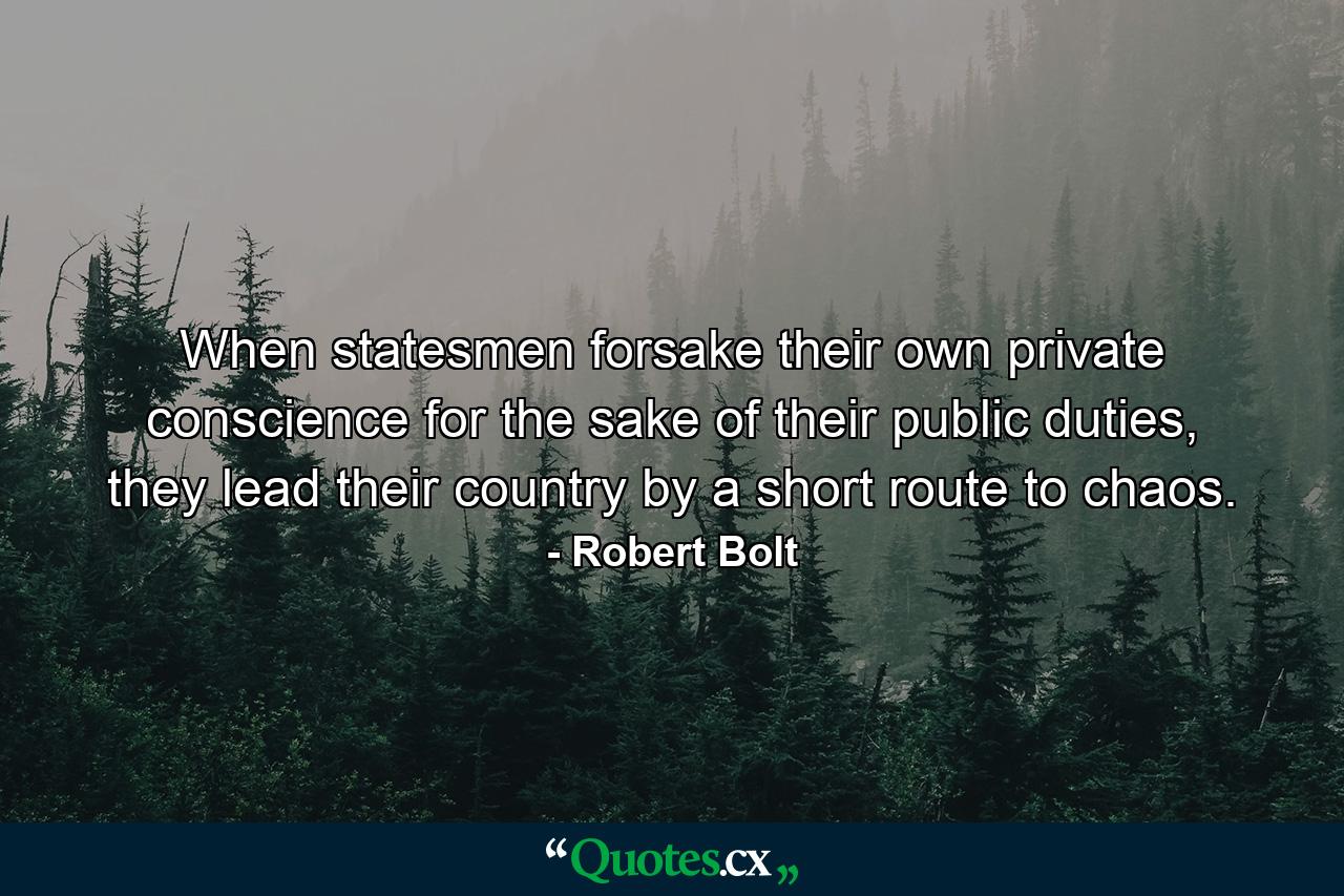 When statesmen forsake their own private conscience for the sake of their public duties, they lead their country by a short route to chaos. - Quote by Robert Bolt