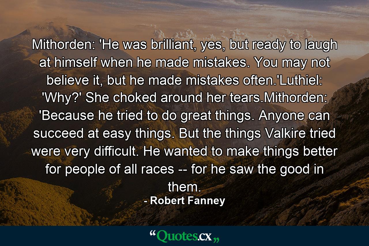 Mithorden: 'He was brilliant, yes, but ready to laugh at himself when he made mistakes. You may not believe it, but he made mistakes often.'Luthiel: 'Why?' She choked around her tears.Mithorden: 'Because he tried to do great things. Anyone can succeed at easy things. But the things Valkire tried were very difficult. He wanted to make things better for people of all races -- for he saw the good in them. - Quote by Robert Fanney