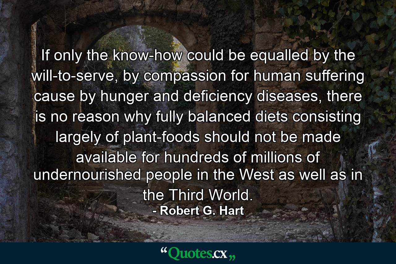 If only the know-how could be equalled by the will-to-serve, by compassion for human suffering cause by hunger and deficiency diseases, there is no reason why fully balanced diets consisting largely of plant-foods should not be made available for hundreds of millions of undernourished people in the West as well as in the Third World. - Quote by Robert G. Hart