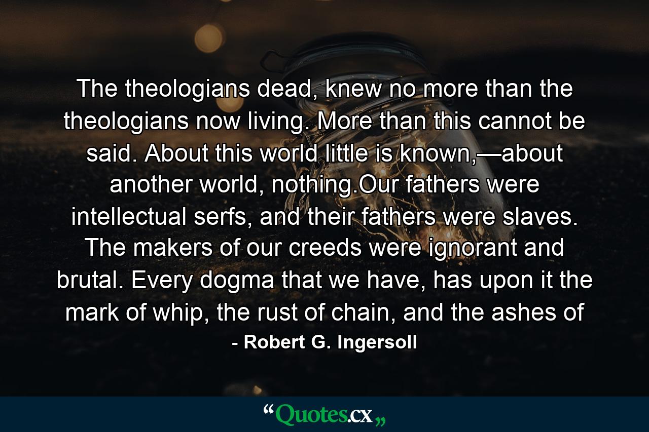 The theologians dead, knew no more than the theologians now living. More than this cannot be said. About this world little is known,—about another world, nothing.Our fathers were intellectual serfs, and their fathers were slaves. The makers of our creeds were ignorant and brutal. Every dogma that we have, has upon it the mark of whip, the rust of chain, and the ashes of - Quote by Robert G. Ingersoll