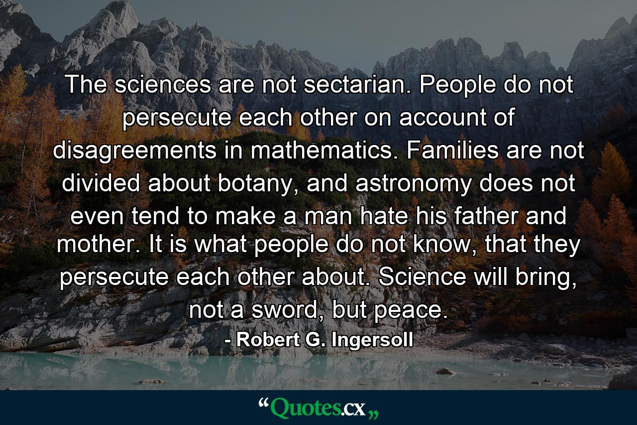 The sciences are not sectarian. People do not persecute each other on account of disagreements in mathematics. Families are not divided about botany, and astronomy does not even tend to make a man hate his father and mother. It is what people do not know, that they persecute each other about. Science will bring, not a sword, but peace. - Quote by Robert G. Ingersoll