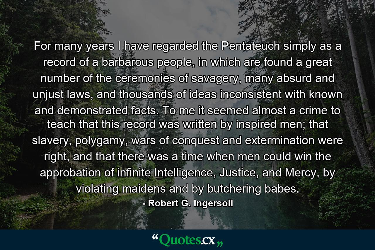 For many years I have regarded the Pentateuch simply as a record of a barbarous people, in which are found a great number of the ceremonies of savagery, many absurd and unjust laws, and thousands of ideas inconsistent with known and demonstrated facts. To me it seemed almost a crime to teach that this record was written by inspired men; that slavery, polygamy, wars of conquest and extermination were right, and that there was a time when men could win the approbation of infinite Intelligence, Justice, and Mercy, by violating maidens and by butchering babes. - Quote by Robert G. Ingersoll