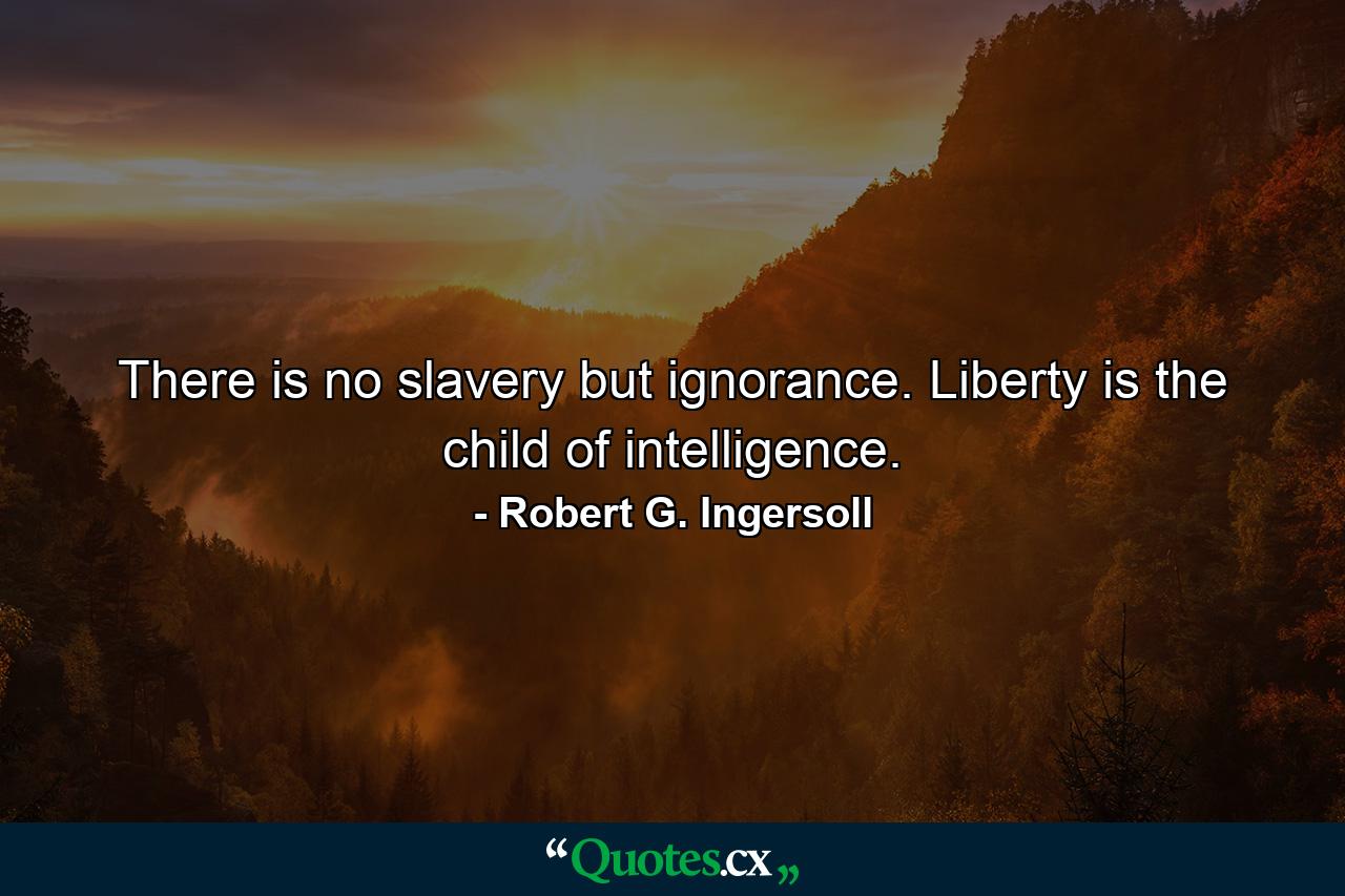 There is no slavery but ignorance. Liberty is the child of intelligence. - Quote by Robert G. Ingersoll