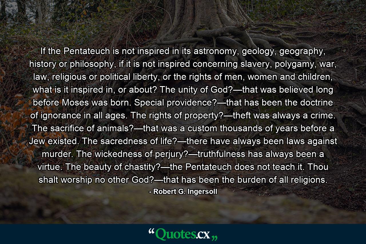 If the Pentateuch is not inspired in its astronomy, geology, geography, history or philosophy, if it is not inspired concerning slavery, polygamy, war, law, religious or political liberty, or the rights of men, women and children, what is it inspired in, or about? The unity of God?—that was believed long before Moses was born. Special providence?—that has been the doctrine of ignorance in all ages. The rights of property?—theft was always a crime. The sacrifice of animals?—that was a custom thousands of years before a Jew existed. The sacredness of life?—there have always been laws against murder. The wickedness of perjury?—truthfulness has always been a virtue. The beauty of chastity?—the Pentateuch does not teach it. Thou shalt worship no other God?—that has been the burden of all religions. - Quote by Robert G. Ingersoll