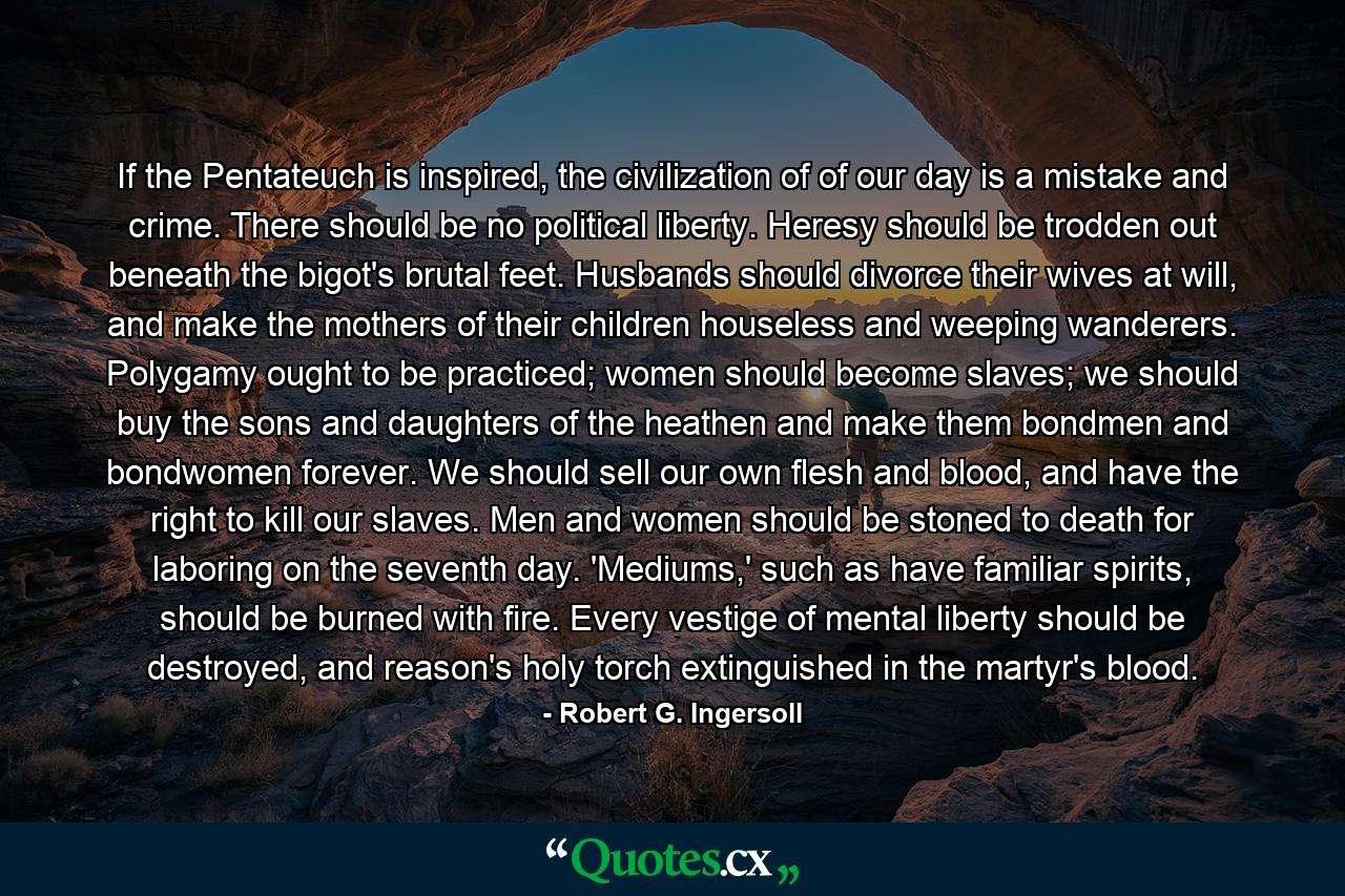 If the Pentateuch is inspired, the civilization of of our day is a mistake and crime. There should be no political liberty. Heresy should be trodden out beneath the bigot's brutal feet. Husbands should divorce their wives at will, and make the mothers of their children houseless and weeping wanderers. Polygamy ought to be practiced; women should become slaves; we should buy the sons and daughters of the heathen and make them bondmen and bondwomen forever. We should sell our own flesh and blood, and have the right to kill our slaves. Men and women should be stoned to death for laboring on the seventh day. 'Mediums,' such as have familiar spirits, should be burned with fire. Every vestige of mental liberty should be destroyed, and reason's holy torch extinguished in the martyr's blood. - Quote by Robert G. Ingersoll