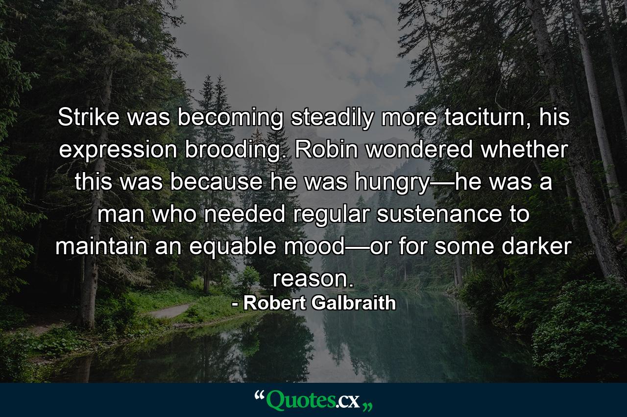 Strike was becoming steadily more taciturn, his expression brooding. Robin wondered whether this was because he was hungry—he was a man who needed regular sustenance to maintain an equable mood—or for some darker reason. - Quote by Robert Galbraith