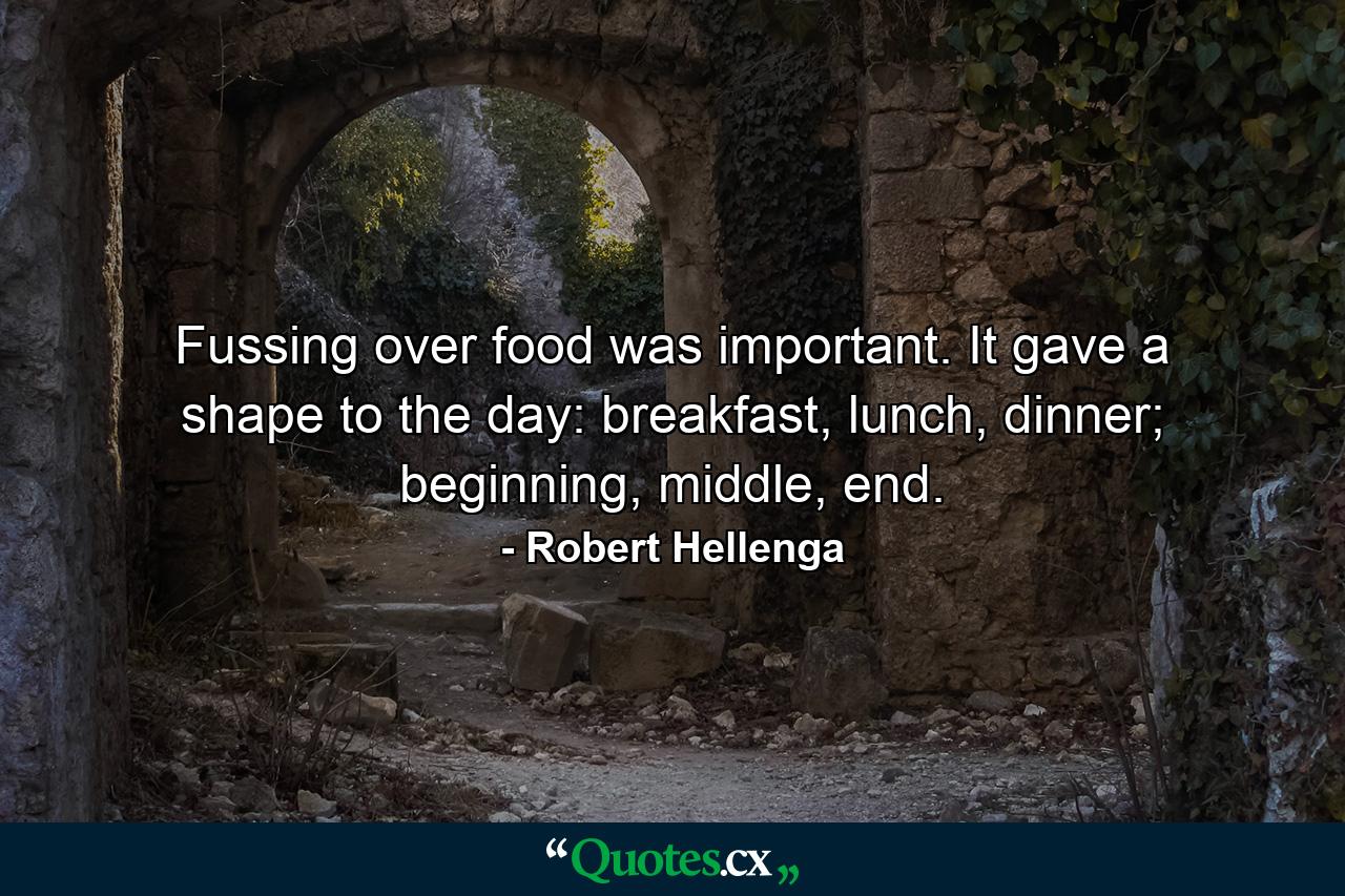 Fussing over food was important. It gave a shape to the day: breakfast, lunch, dinner; beginning, middle, end. - Quote by Robert Hellenga