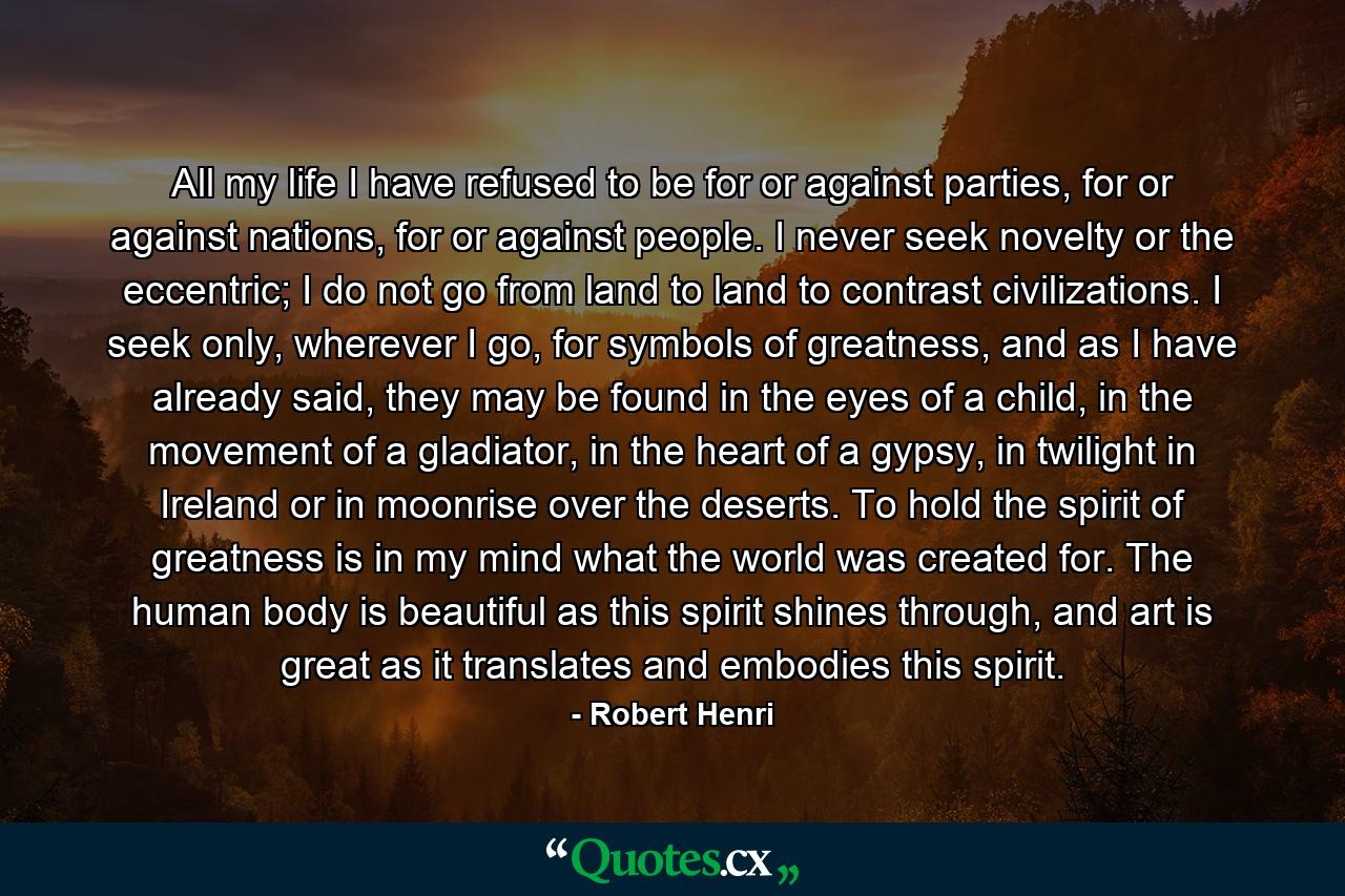 All my life I have refused to be for or against parties, for or against nations, for or against people. I never seek novelty or the eccentric; I do not go from land to land to contrast civilizations. I seek only, wherever I go, for symbols of greatness, and as I have already said, they may be found in the eyes of a child, in the movement of a gladiator, in the heart of a gypsy, in twilight in Ireland or in moonrise over the deserts. To hold the spirit of greatness is in my mind what the world was created for. The human body is beautiful as this spirit shines through, and art is great as it translates and embodies this spirit. - Quote by Robert Henri