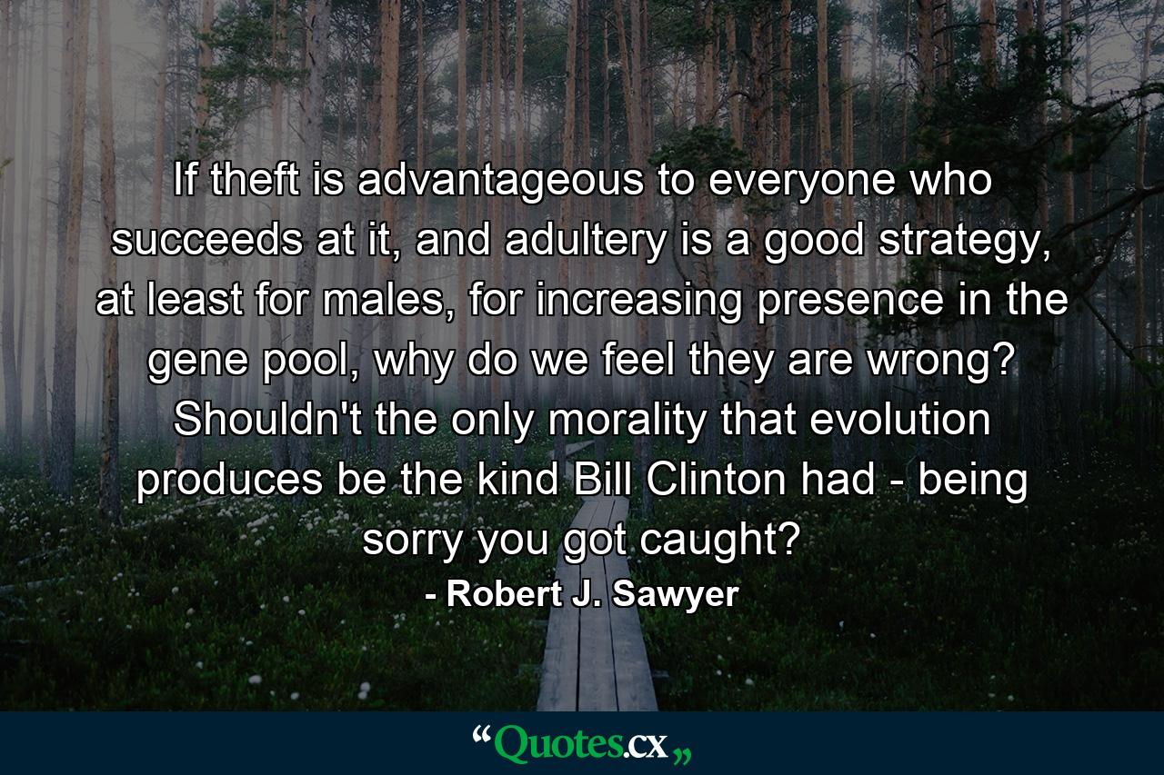 If theft is advantageous to everyone who succeeds at it, and adultery is a good strategy, at least for males, for increasing presence in the gene pool, why do we feel they are wrong? Shouldn't the only morality that evolution produces be the kind Bill Clinton had - being sorry you got caught? - Quote by Robert J. Sawyer