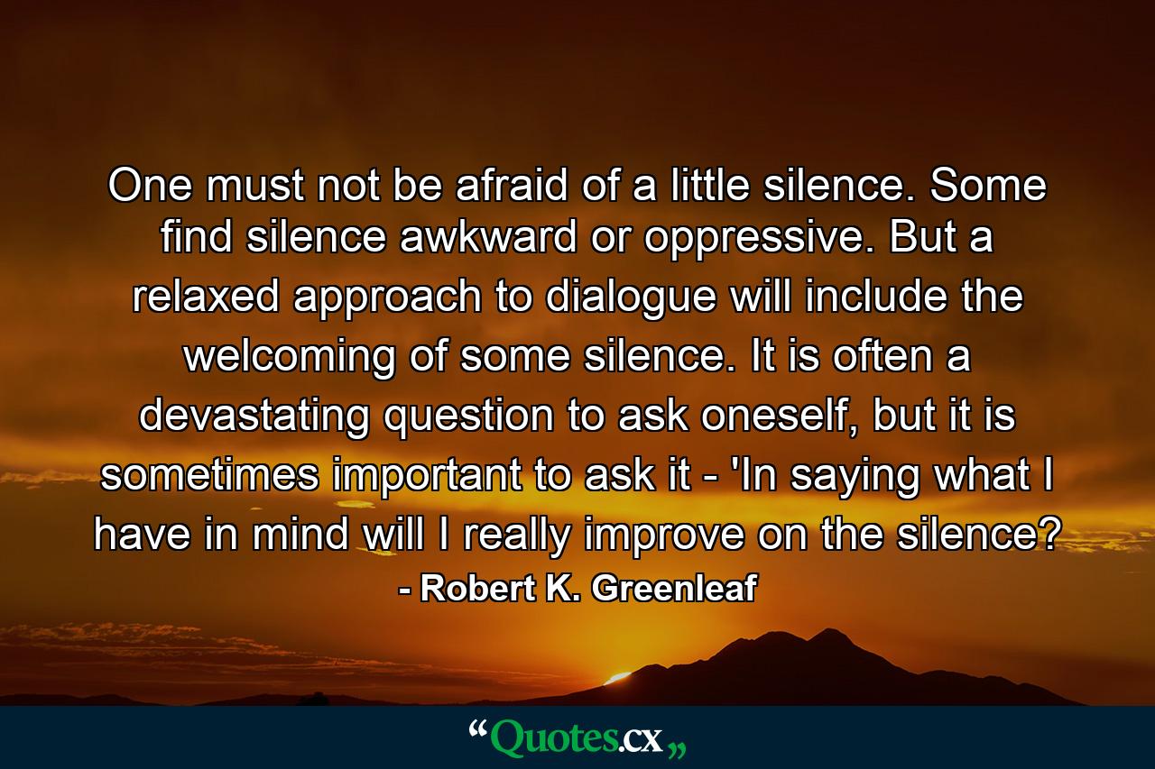 One must not be afraid of a little silence. Some find silence awkward or oppressive. But a relaxed approach to dialogue will include the welcoming of some silence. It is often a devastating question to ask oneself, but it is sometimes important to ask it - 'In saying what I have in mind will I really improve on the silence? - Quote by Robert K. Greenleaf