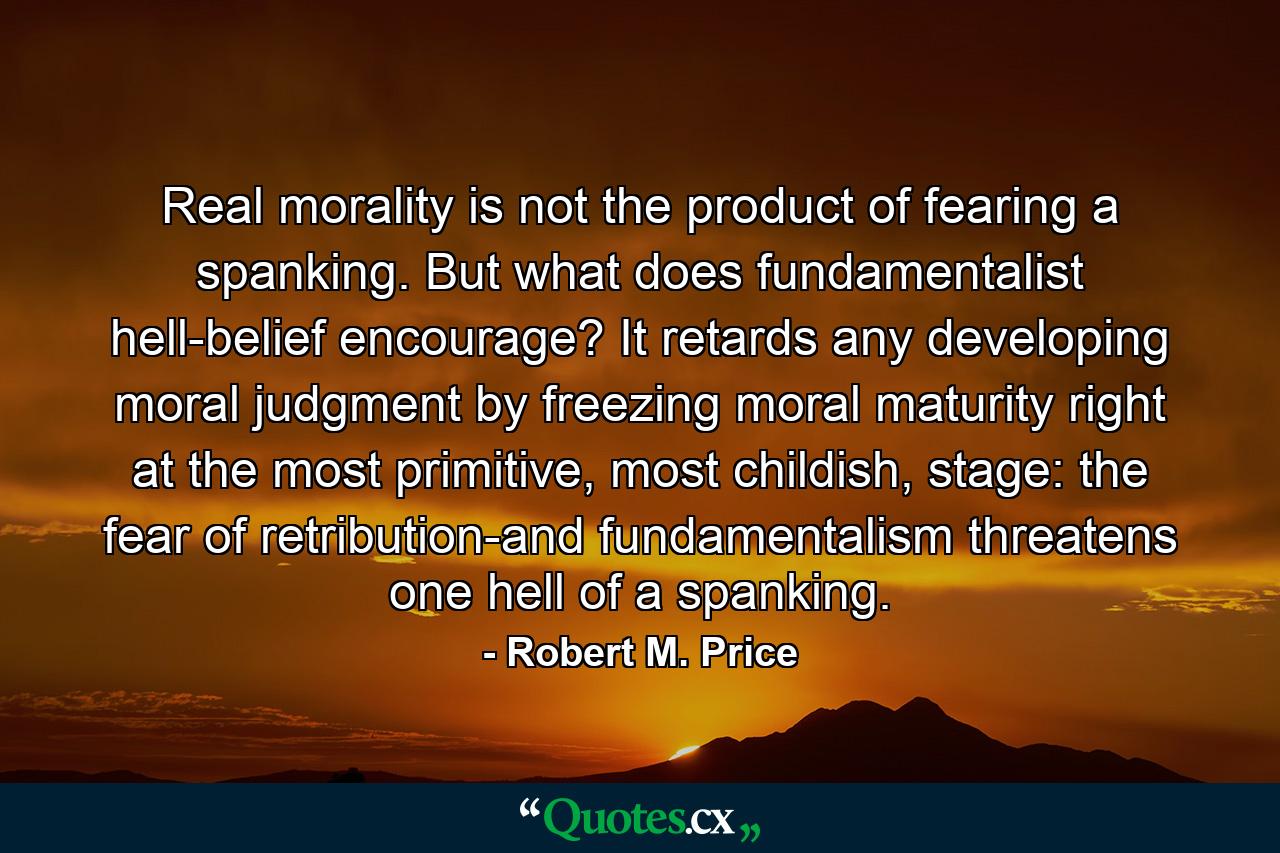 Real morality is not the product of fearing a spanking. But what does fundamentalist hell-belief encourage? It retards any developing moral judgment by freezing moral maturity right at the most primitive, most childish, stage: the fear of retribution-and fundamentalism threatens one hell of a spanking. - Quote by Robert M. Price