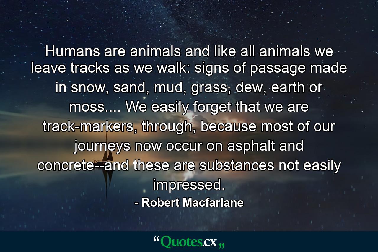 Humans are animals and like all animals we leave tracks as we walk: signs of passage made in snow, sand, mud, grass, dew, earth or moss.... We easily forget that we are track-markers, through, because most of our journeys now occur on asphalt and concrete--and these are substances not easily impressed. - Quote by Robert Macfarlane