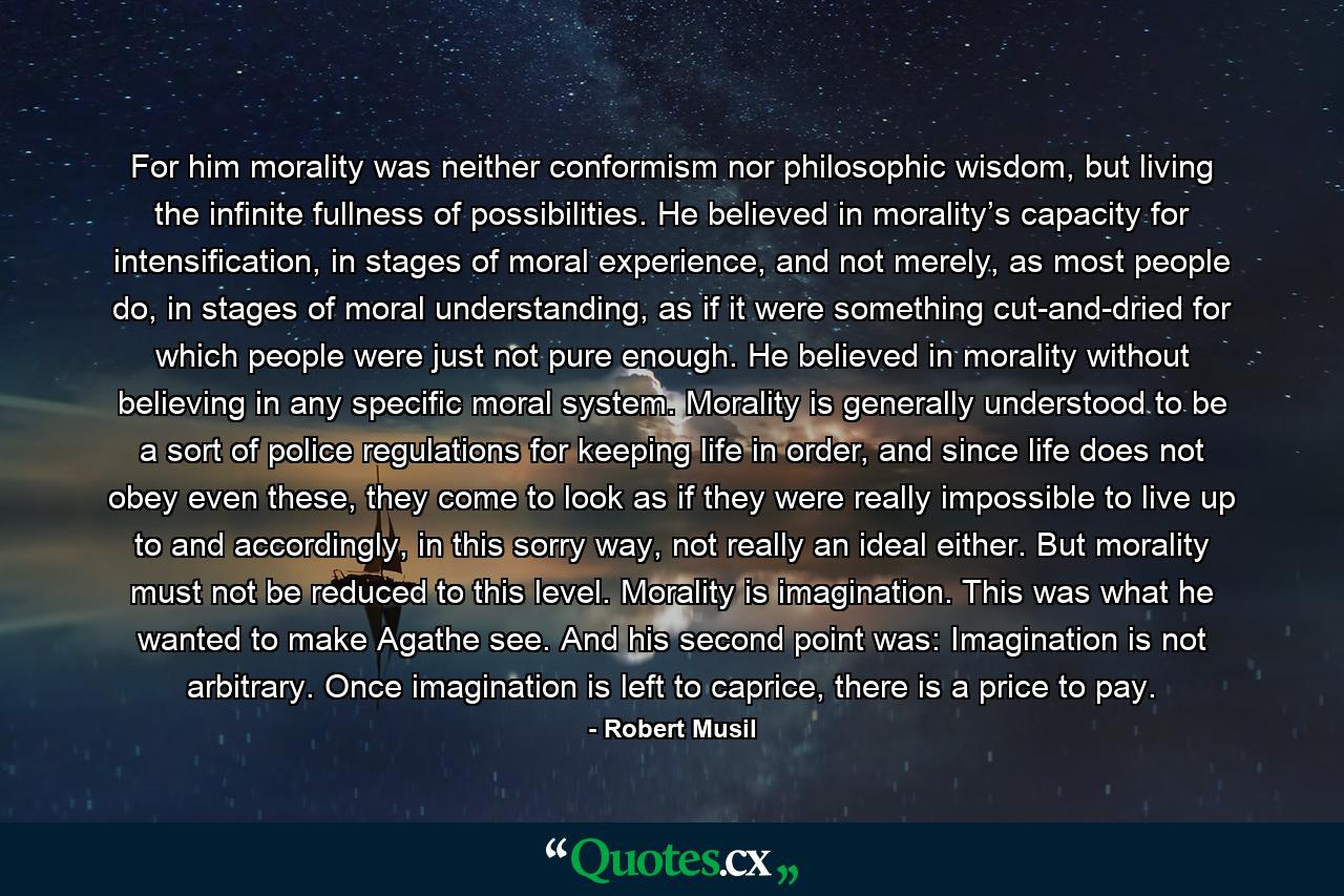 For him morality was neither conformism nor philosophic wisdom, but living the infinite fullness of possibilities. He believed in morality’s capacity for intensification, in stages of moral experience, and not merely, as most people do, in stages of moral understanding, as if it were something cut-and-dried for which people were just not pure enough. He believed in morality without believing in any specific moral system. Morality is generally understood to be a sort of police regulations for keeping life in order, and since life does not obey even these, they come to look as if they were really impossible to live up to and accordingly, in this sorry way, not really an ideal either. But morality must not be reduced to this level. Morality is imagination. This was what he wanted to make Agathe see. And his second point was: Imagination is not arbitrary. Once imagination is left to caprice, there is a price to pay. - Quote by Robert Musil